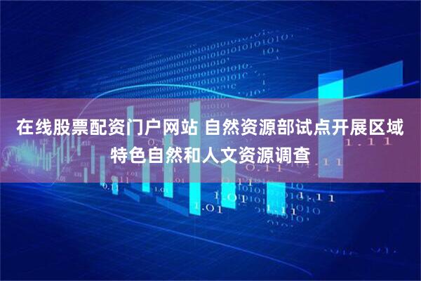 在线股票配资门户网站 自然资源部试点开展区域特色自然和人文资源调查