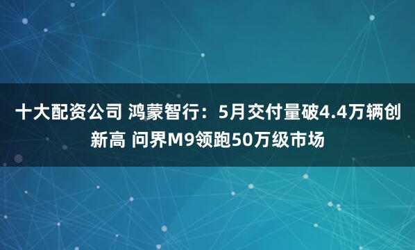 十大配资公司 鸿蒙智行：5月交付量破4.4万辆创新高 问界M9领跑50万级市场