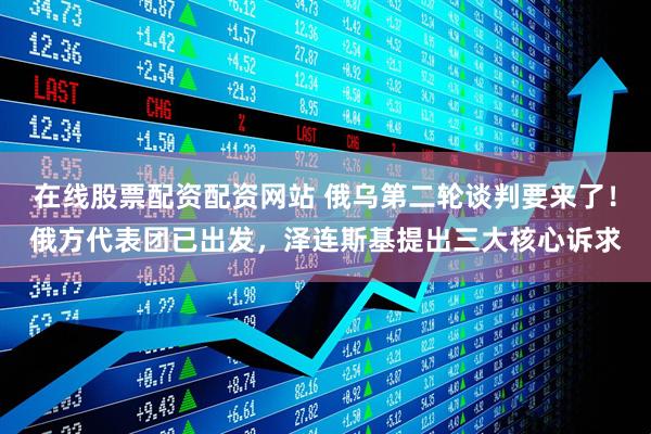 在线股票配资配资网站 俄乌第二轮谈判要来了！俄方代表团已出发，泽连斯基提出三大核心诉求
