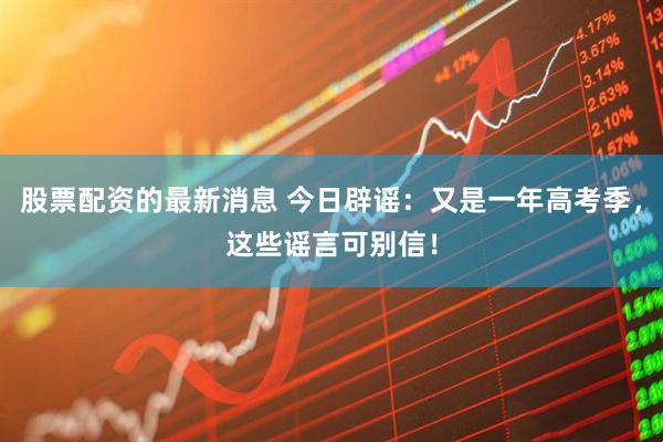 股票配资的最新消息 今日辟谣：又是一年高考季，这些谣言可别信！
