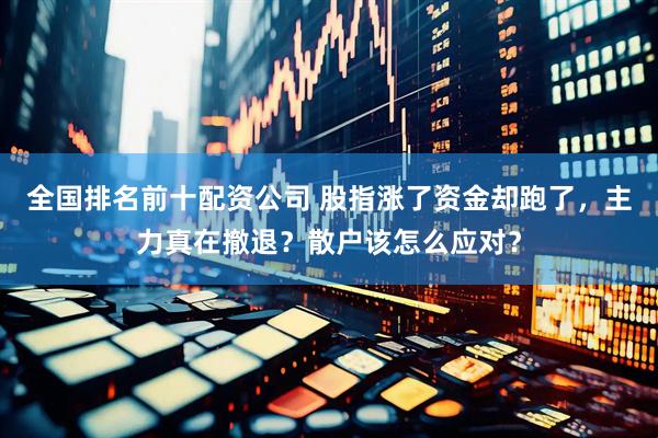 全国排名前十配资公司 股指涨了资金却跑了，主力真在撤退？散户该怎么应对？