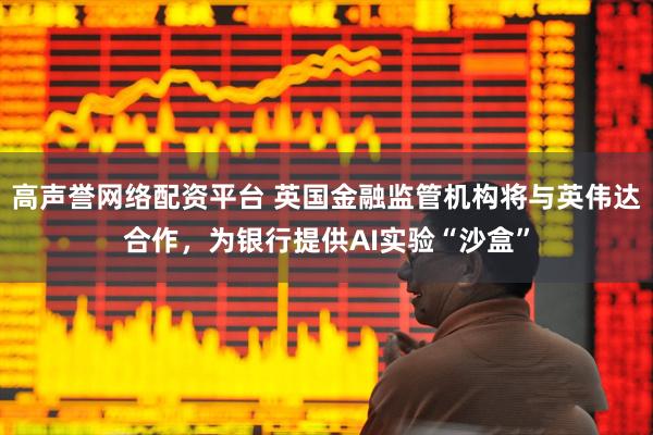 高声誉网络配资平台 英国金融监管机构将与英伟达合作，为银行提供AI实验“沙盒”