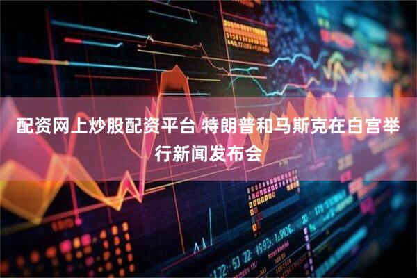 配资网上炒股配资平台 特朗普和马斯克在白宫举行新闻发布会