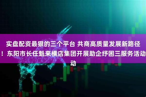 实盘配资最狠的三个平台 共商高质量发展新路径！东阳市长任魁来横店集团开展助企纾困三服务活动