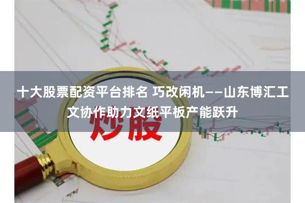 十大股票配资平台排名 巧改闲机——山东博汇工文协作助力文纸平板产能跃升