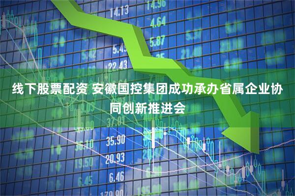 线下股票配资 安徽国控集团成功承办省属企业协同创新推进会