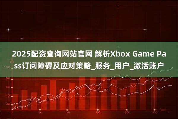 2025配资查询网站官网 解析Xbox Game Pass订阅障碍及应对策略_服务_用户_激活账户