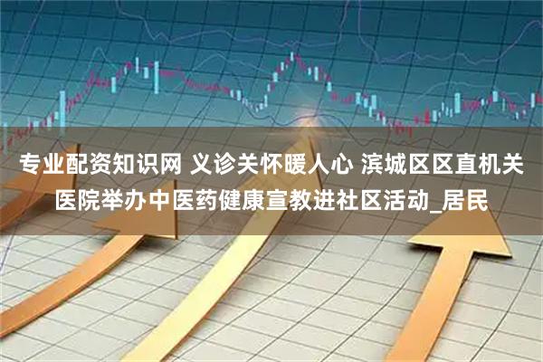 专业配资知识网 义诊关怀暖人心 滨城区区直机关医院举办中医药健康宣教进社区活动_居民