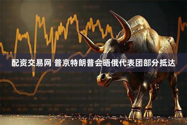 配资交易网 普京特朗普会晤俄代表团部分抵达
