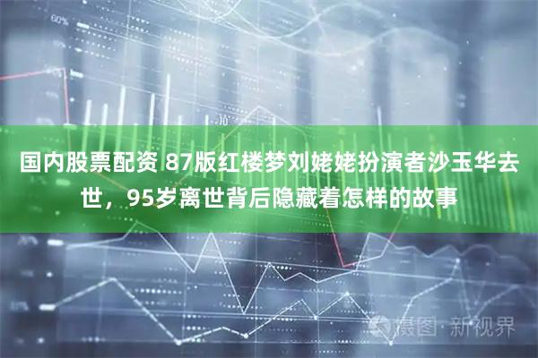 国内股票配资 87版红楼梦刘姥姥扮演者沙玉华去世，95岁离世背后隐藏着怎样的故事
