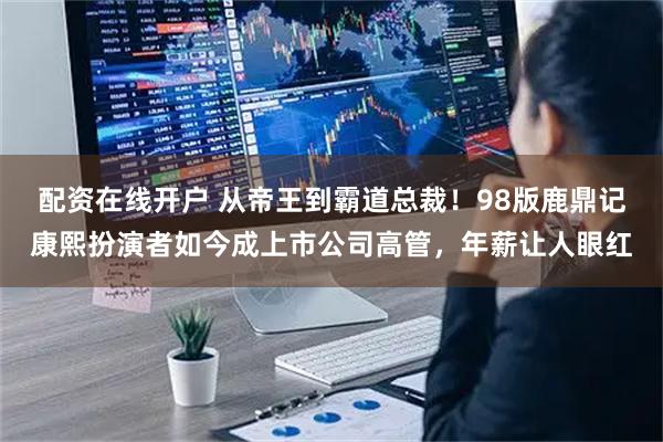 配资在线开户 从帝王到霸道总裁！98版鹿鼎记康熙扮演者如今成上市公司高管，年薪让人眼红