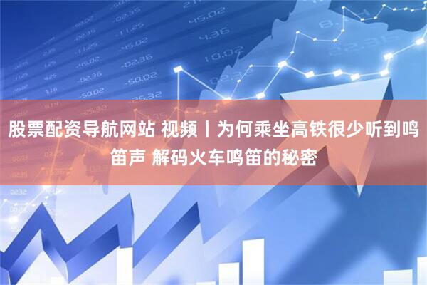 股票配资导航网站 视频丨为何乘坐高铁很少听到鸣笛声 解码火车鸣笛的秘密