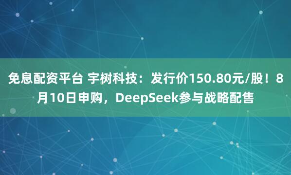 免息配资平台 宇树科技：发行价150.80元/股！8月10日申购，DeepSeek参与战略配售