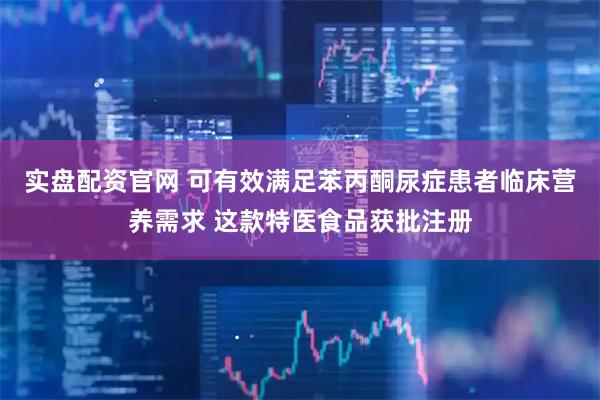 实盘配资官网 可有效满足苯丙酮尿症患者临床营养需求 这款特医食品获批注册